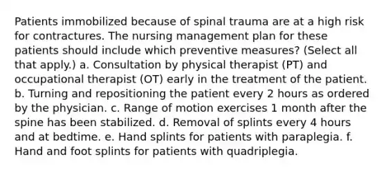 Patients immobilized because of spinal trauma are at a high risk for contractures. The nursing management plan for these patients should include which preventive measures? (Select all that apply.) a. Consultation by physical therapist (PT) and occupational therapist (OT) early in the treatment of the patient. b. Turning and repositioning the patient every 2 hours as ordered by the physician. c. Range of motion exercises 1 month after the spine has been stabilized. d. Removal of splints every 4 hours and at bedtime. e. Hand splints for patients with paraplegia. f. Hand and foot splints for patients with quadriplegia.