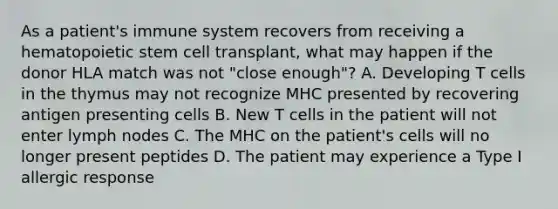 As a patient's immune system recovers from receiving a hematopoietic stem cell transplant, what may happen if the donor HLA match was not "close enough"? A. Developing T cells in the thymus may not recognize MHC presented by recovering antigen presenting cells B. New T cells in the patient will not enter lymph nodes C. The MHC on the patient's cells will no longer present peptides D. The patient may experience a Type I allergic response