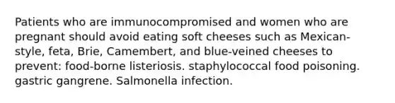 Patients who are immunocompromised and women who are pregnant should avoid eating soft cheeses such as Mexican-style, feta, Brie, Camembert, and blue-veined cheeses to prevent: food-borne listeriosis. staphylococcal food poisoning. gastric gangrene. Salmonella infection.