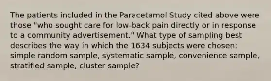 The patients included in the Paracetamol Study cited above were those "who sought care for low-back pain directly or in response to a community advertisement." What type of sampling best describes the way in which the 1634 subjects were chosen: simple random sample, systematic sample, convenience sample, stratified sample, cluster sample?