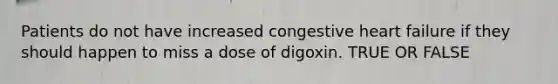 Patients do not have increased congestive heart failure if they should happen to miss a dose of digoxin. TRUE OR FALSE