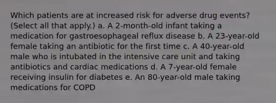 Which patients are at increased risk for adverse drug events? (Select all that apply.) a. A 2-month-old infant taking a medication for gastroesophageal reflux disease b. A 23-year-old female taking an antibiotic for the first time c. A 40-year-old male who is intubated in the intensive care unit and taking antibiotics and cardiac medications d. A 7-year-old female receiving insulin for diabetes e. An 80-year-old male taking medications for COPD