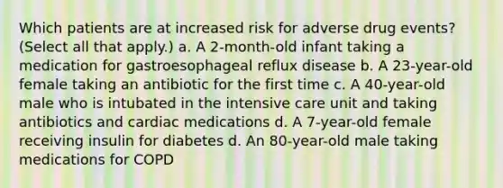 Which patients are at increased risk for adverse drug events? (Select all that apply.) a. A 2-month-old infant taking a medication for gastroesophageal reflux disease b. A 23-year-old female taking an antibiotic for the first time c. A 40-year-old male who is intubated in the intensive care unit and taking antibiotics and cardiac medications d. A 7-year-old female receiving insulin for diabetes d. An 80-year-old male taking medications for COPD