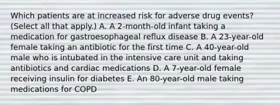 Which patients are at increased risk for adverse drug events? (Select all that apply.) A. A 2-month-old infant taking a medication for gastroesophageal reflux disease B. A 23-year-old female taking an antibiotic for the first time C. A 40-year-old male who is intubated in the intensive care unit and taking antibiotics and cardiac medications D. A 7-year-old female receiving insulin for diabetes E. An 80-year-old male taking medications for COPD