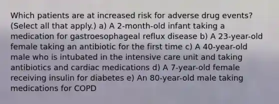 Which patients are at increased risk for adverse drug events? (Select all that apply.) a) A 2-month-old infant taking a medication for gastroesophageal reflux disease b) A 23-year-old female taking an antibiotic for the first time c) A 40-year-old male who is intubated in the intensive care unit and taking antibiotics and cardiac medications d) A 7-year-old female receiving insulin for diabetes e) An 80-year-old male taking medications for COPD