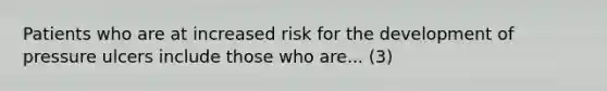 Patients who are at increased risk for the development of pressure ulcers include those who are... (3)