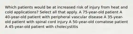 Which patients would be at increased risk of injury from heat and cold applications? Select all that apply. A 75-year-old patient A 40-year-old patient with peripheral vascular disease A 35-year-old patient with spinal cord injury A 50-year-old comatose patient A 45-year-old patient with cholecystitis