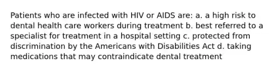 Patients who are infected with HIV or AIDS are: a. a high risk to dental health care workers during treatment b. best referred to a specialist for treatment in a hospital setting c. protected from discrimination by the Americans with Disabilities Act d. taking medications that may contraindicate dental treatment