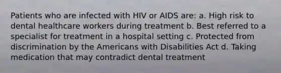 Patients who are infected with HIV or AIDS are: a. High risk to dental healthcare workers during treatment b. Best referred to a specialist for treatment in a hospital setting c. Protected from discrimination by the Americans with Disabilities Act d. Taking medication that may contradict dental treatment