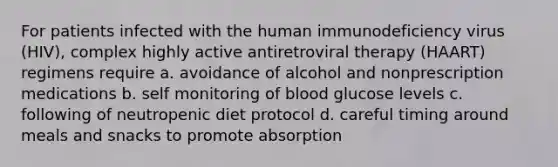 For patients infected with the human immunodeficiency virus (HIV), complex highly active antiretroviral therapy (HAART) regimens require a. avoidance of alcohol and nonprescription medications b. self monitoring of blood glucose levels c. following of neutropenic diet protocol d. careful timing around meals and snacks to promote absorption