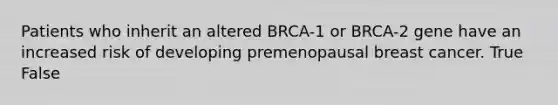 Patients who inherit an altered BRCA-1 or BRCA-2 gene have an increased risk of developing premenopausal breast cancer. True False