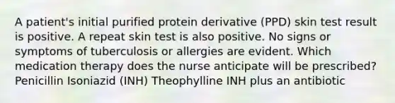 A patient's initial purified protein derivative (PPD) skin test result is positive. A repeat skin test is also positive. No signs or symptoms of tuberculosis or allergies are evident. Which medication therapy does the nurse anticipate will be prescribed? Penicillin Isoniazid (INH) Theophylline INH plus an antibiotic