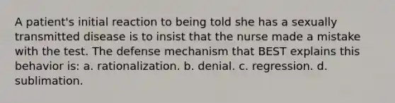 A patient's initial reaction to being told she has a sexually transmitted disease is to insist that the nurse made a mistake with the test. The defense mechanism that BEST explains this behavior is: a. rationalization. b. denial. c. regression. d. sublimation.