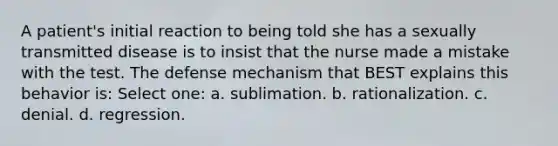 A patient's initial reaction to being told she has a sexually transmitted disease is to insist that the nurse made a mistake with the test. The defense mechanism that BEST explains this behavior is: Select one: a. sublimation. b. rationalization. c. denial. d. regression.