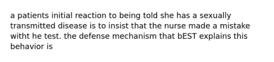 a patients initial reaction to being told she has a sexually transmitted disease is to insist that the nurse made a mistake witht he test. the defense mechanism that bEST explains this behavior is