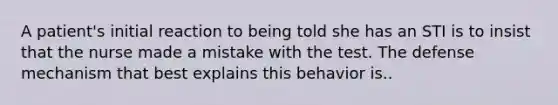 A patient's initial reaction to being told she has an STI is to insist that the nurse made a mistake with the test. The defense mechanism that best explains this behavior is..