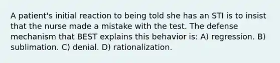 A patient's initial reaction to being told she has an STI is to insist that the nurse made a mistake with the test. The defense mechanism that BEST explains this behavior is: A) regression. B) sublimation. C) denial. D) rationalization.