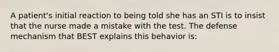 A patient's initial reaction to being told she has an STI is to insist that the nurse made a mistake with the test. The defense mechanism that BEST explains this behavior is: