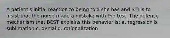 A patient's initial reaction to being told she has and STI is to insist that the nurse made a mistake with the test. The defense mechanism that BEST explains this behavior is: a. regression b. sublimation c. denial d. rationalization