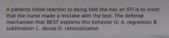 A patients initial reaction to being told she has an STI is to insist that the nurse made a mistake with the test. The defense mechanism that BEST explains this behavior is: A. regression B. sublimation C. denial D. rationalization