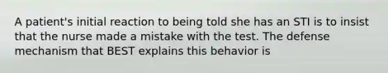 A patient's initial reaction to being told she has an STI is to insist that the nurse made a mistake with the test. The defense mechanism that BEST explains this behavior is