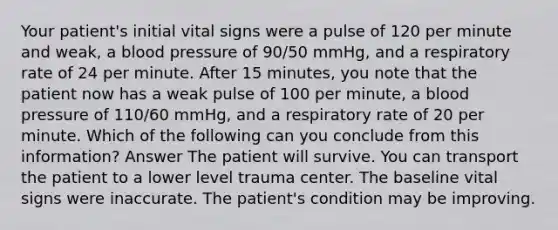 Your patient's initial vital signs were a pulse of 120 per minute and weak, a blood pressure of 90/50 mmHg, and a respiratory rate of 24 per minute. After 15 minutes, you note that the patient now has a weak pulse of 100 per minute, a blood pressure of 110/60 mmHg, and a respiratory rate of 20 per minute. Which of the following can you conclude from this information? Answer The patient will survive. You can transport the patient to a lower level trauma center. The baseline vital signs were inaccurate. The patient's condition may be improving.