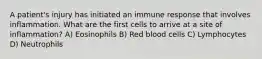 A patient's injury has initiated an immune response that involves inflammation. What are the first cells to arrive at a site of inflammation? A) Eosinophils B) Red blood cells C) Lymphocytes D) Neutrophils