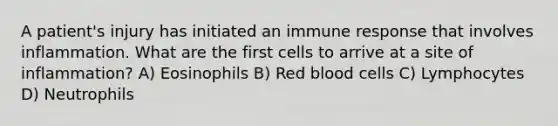 A patient's injury has initiated an immune response that involves inflammation. What are the first cells to arrive at a site of inflammation? A) Eosinophils B) Red blood cells C) Lymphocytes D) Neutrophils