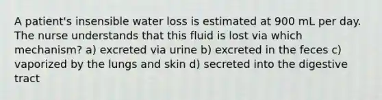 A patient's insensible water loss is estimated at 900 mL per day. The nurse understands that this fluid is lost via which mechanism? a) excreted via urine b) excreted in the feces c) vaporized by the lungs and skin d) secreted into the digestive tract