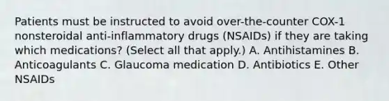 Patients must be instructed to avoid over-the-counter COX-1 nonsteroidal anti-inflammatory drugs (NSAIDs) if they are taking which medications? (Select all that apply.) A. Antihistamines B. Anticoagulants C. Glaucoma medication D. Antibiotics E. Other NSAIDs