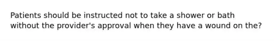 Patients should be instructed not to take a shower or bath without the provider's approval when they have a wound on the?