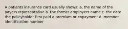 A patients insurance card usually shows: a. the name of the payers representative b. the former employers name c. the date the policyholder first paid a premium or copayment d. member identification number