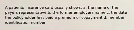 A patients insurance card usually shows: a. the name of the payers representative b. the former employers name c. the date the policyholder first paid a premium or copayment d. member identification number