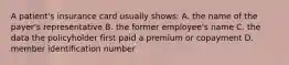 A patient's insurance card usually shows: A. the name of the payer's representative B. the former employee's name C. the data the policyholder first paid a premium or copayment D. member identification number