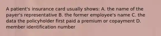 A patient's insurance card usually shows: A. the name of the payer's representative B. the former employee's name C. the data the policyholder first paid a premium or copayment D. member identification number