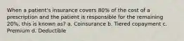 When a patient's insurance covers 80% of the cost of a prescription and the patient is responsible for the remaining 20%, this is known as? a. Coinsurance b. Tiered copayment c. Premium d. Deductible