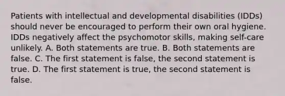 Patients with intellectual and developmental disabilities (IDDs) should never be encouraged to perform their own oral hygiene. IDDs negatively affect the psychomotor skills, making self-care unlikely. A. Both statements are true. B. Both statements are false. C. The first statement is false, the second statement is true. D. The first statement is true, the second statement is false.