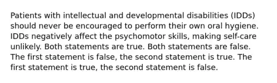 Patients with intellectual and developmental disabilities (IDDs) should never be encouraged to perform their own oral hygiene. IDDs negatively affect the psychomotor skills, making self-care unlikely. Both statements are true. Both statements are false. The first statement is false, the second statement is true. The first statement is true, the second statement is false.