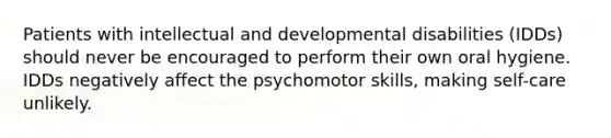 Patients with intellectual and developmental disabilities (IDDs) should never be encouraged to perform their own oral hygiene. IDDs negatively affect the psychomotor skills, making self-care unlikely.