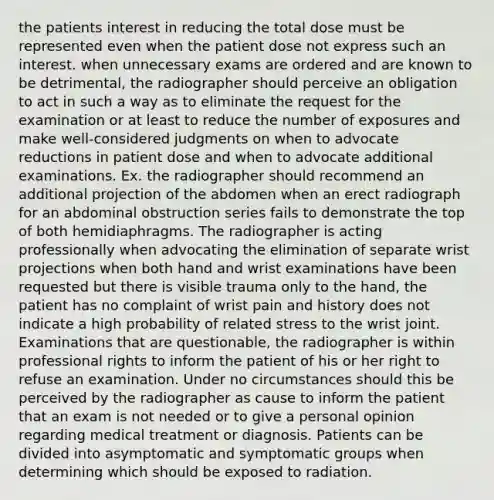 the patients interest in reducing the total dose must be represented even when the patient dose not express such an interest. when unnecessary exams are ordered and are known to be detrimental, the radiographer should perceive an obligation to act in such a way as to eliminate the request for the examination or at least to reduce the number of exposures and make well-considered judgments on when to advocate reductions in patient dose and when to advocate additional examinations. Ex. the radiographer should recommend an additional projection of the abdomen when an erect radiograph for an abdominal obstruction series fails to demonstrate the top of both hemidiaphragms. The radiographer is acting professionally when advocating the elimination of separate wrist projections when both hand and wrist examinations have been requested but there is visible trauma only to the hand, the patient has no complaint of wrist pain and history does not indicate a high probability of related stress to the wrist joint. Examinations that are questionable, the radiographer is within professional rights to inform the patient of his or her right to refuse an examination. Under no circumstances should this be perceived by the radiographer as cause to inform the patient that an exam is not needed or to give a personal opinion regarding medical treatment or diagnosis. Patients can be divided into asymptomatic and symptomatic groups when determining which should be exposed to radiation.