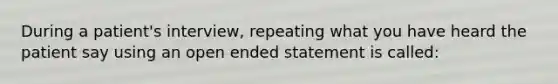 During a patient's interview, repeating what you have heard the patient say using an open ended statement is called: