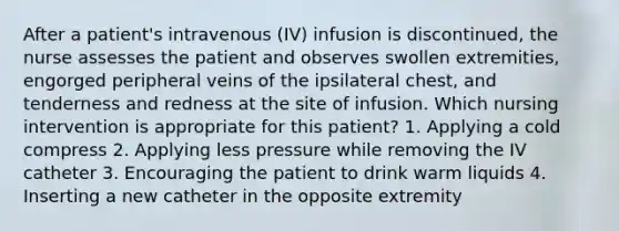 After a patient's intravenous (IV) infusion is discontinued, the nurse assesses the patient and observes swollen extremities, engorged peripheral veins of the ipsilateral chest, and tenderness and redness at the site of infusion. Which nursing intervention is appropriate for this patient? 1. Applying a cold compress 2. Applying less pressure while removing the IV catheter 3. Encouraging the patient to drink warm liquids 4. Inserting a new catheter in the opposite extremity