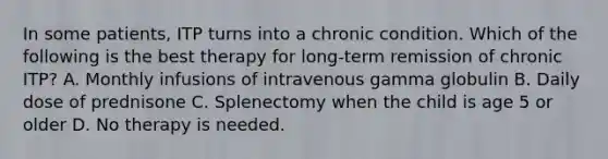 In some patients, ITP turns into a chronic condition. Which of the following is the best therapy for long-term remission of chronic ITP? A. Monthly infusions of intravenous gamma globulin B. Daily dose of prednisone C. Splenectomy when the child is age 5 or older D. No therapy is needed.