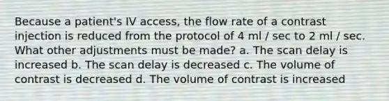 Because a patient's IV access, the flow rate of a contrast injection is reduced from the protocol of 4 ml / sec to 2 ml / sec. What other adjustments must be made? a. The scan delay is increased b. The scan delay is decreased c. The volume of contrast is decreased d. The volume of contrast is increased