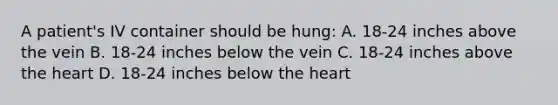 A patient's IV container should be hung: A. 18-24 inches above the vein B. 18-24 inches below the vein C. 18-24 inches above the heart D. 18-24 inches below the heart