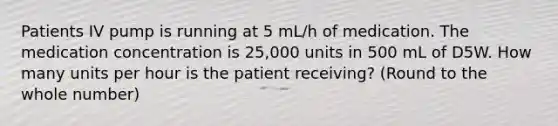 Patients IV pump is running at 5 mL/h of medication. The medication concentration is 25,000 units in 500 mL of D5W. How many units per hour is the patient receiving? (Round to the whole number)