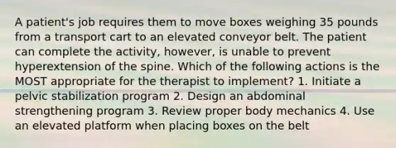 A patient's job requires them to move boxes weighing 35 pounds from a transport cart to an elevated conveyor belt. The patient can complete the activity, however, is unable to prevent hyperextension of the spine. Which of the following actions is the MOST appropriate for the therapist to implement? 1. Initiate a pelvic stabilization program 2. Design an abdominal strengthening program 3. Review proper body mechanics 4. Use an elevated platform when placing boxes on the belt