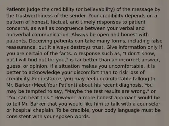 Patients judge the credibility (or believability) of the message by the trustworthiness of the sender. Your credibility depends on a pattern of honest, factual, and timely responses to patient concerns, as well as congruence between your verbal and nonverbal communication. Always be open and honest with patients. Deceiving patients can take many forms, including false reassurance, but it always destroys trust. Give information only if you are certain of the facts. A response such as, "I don't know, but I will find out for you," is far better than an incorrect answer, guess, or opinion. If a situation makes you uncomfortable, it is better to acknowledge your discomfort than to risk loss of credibility. For instance, you may feel uncomfortable talking to Mr. Barker (Meet Your Patient) about his recent diagnosis. You may be tempted to say, "Maybe the test results are wrong," or "You can beat this." However, a more honest approach would be to tell Mr. Barker that you would like him to talk with a counselor or hospital chaplain. To be credible, your body language must be consistent with your spoken words.