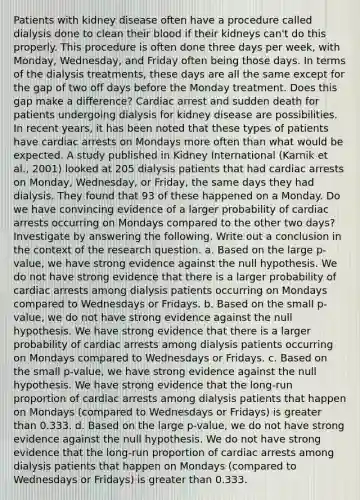 Patients with kidney disease often have a procedure called dialysis done to clean their blood if their kidneys can't do this properly. This procedure is often done three days per week, with Monday, Wednesday, and Friday often being those days. In terms of the dialysis treatments, these days are all the same except for the gap of two off days before the Monday treatment. Does this gap make a difference? Cardiac arrest and sudden death for patients undergoing dialysis for kidney disease are possibilities. In recent years, it has been noted that these types of patients have cardiac arrests on Mondays more often than what would be expected. A study published in Kidney International (Karnik et al., 2001) looked at 205 dialysis patients that had cardiac arrests on Monday, Wednesday, or Friday, the same days they had dialysis. They found that 93 of these happened on a Monday. Do we have convincing evidence of a larger probability of cardiac arrests occurring on Mondays compared to the other two days? Investigate by answering the following. Write out a conclusion in the context of the research question. a. Based on the large p-value, we have strong evidence against the null hypothesis. We do not have strong evidence that there is a larger probability of cardiac arrests among dialysis patients occurring on Mondays compared to Wednesdays or Fridays. b. Based on the small p-value, we do not have strong evidence against the null hypothesis. We have strong evidence that there is a larger probability of cardiac arrests among dialysis patients occurring on Mondays compared to Wednesdays or Fridays. c. Based on the small p-value, we have strong evidence against the null hypothesis. We have strong evidence that the long-run proportion of cardiac arrests among dialysis patients that happen on Mondays (compared to Wednesdays or Fridays) is greater than 0.333. d. Based on the large p-value, we do not have strong evidence against the null hypothesis. We do not have strong evidence that the long-run proportion of cardiac arrests among dialysis patients that happen on Mondays (compared to Wednesdays or Fridays) is greater than 0.333.