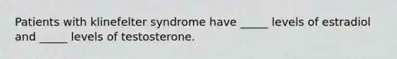 Patients with klinefelter syndrome have _____ levels of estradiol and _____ levels of testosterone.